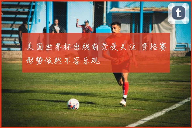 美国世界杯出线前景受关注 资格赛形势依然不容乐观
