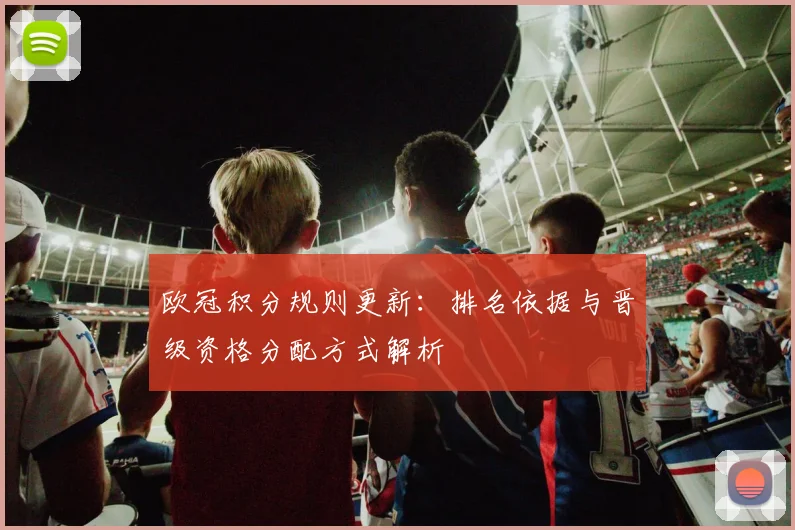 欧冠积分规则更新：排名依据与晋级资格分配方式解析