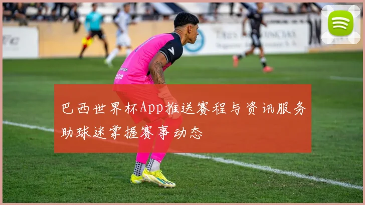 巴西世界杯App推送赛程与资讯服务助球迷掌握赛事动态