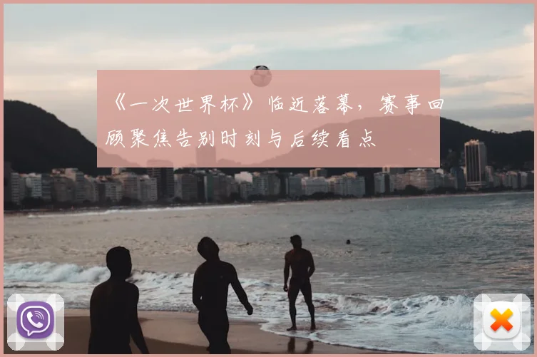 《一次世界杯》临近落幕，赛事回顾聚焦告别时刻与后续看点