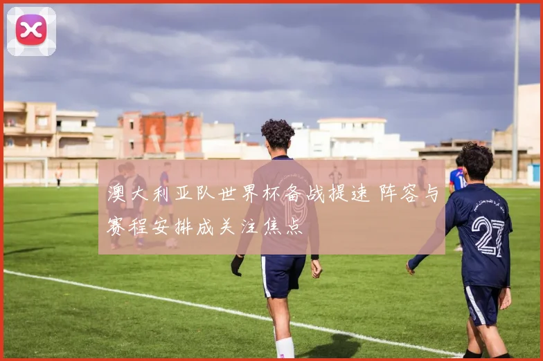 澳大利亚队世界杯备战提速 阵容与赛程安排成关注焦点